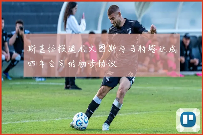 斯基拉报道尤文图斯与马特塔达成四年合同的初步协议