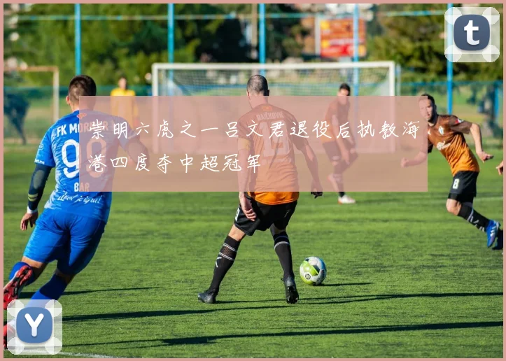 崇明六虎之一吕文君退役后执教海港四度夺中超冠军