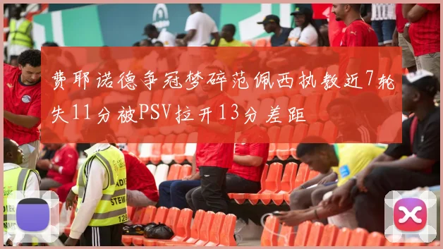 费耶诺德争冠梦碎范佩西执教近7轮失11分被PSV拉开13分差距