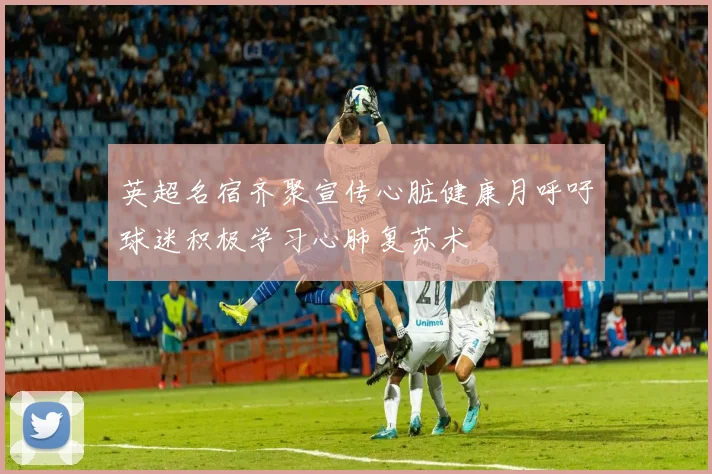 英超名宿齐聚宣传心脏健康月呼吁球迷积极学习心肺复苏术