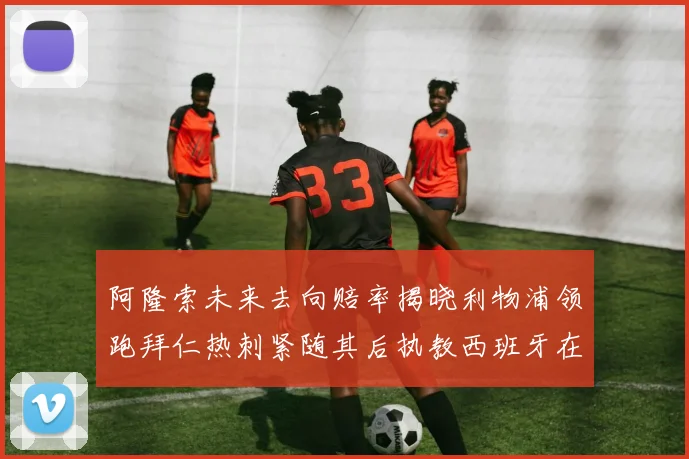 阿隆索未来去向赔率揭晓利物浦领跑拜仁热刺紧随其后执教西班牙在列