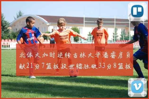 北体大加时逆转吉林大学潘睿彦贡献21分7篮板段世镭独砍33分8篮板表现抢眼