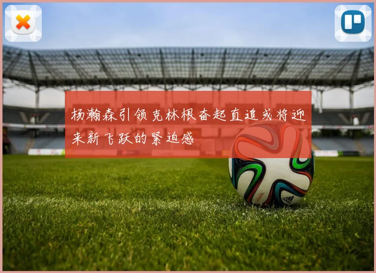 杨瀚森引领克林根奋起直追或将迎来新飞跃的紧迫感