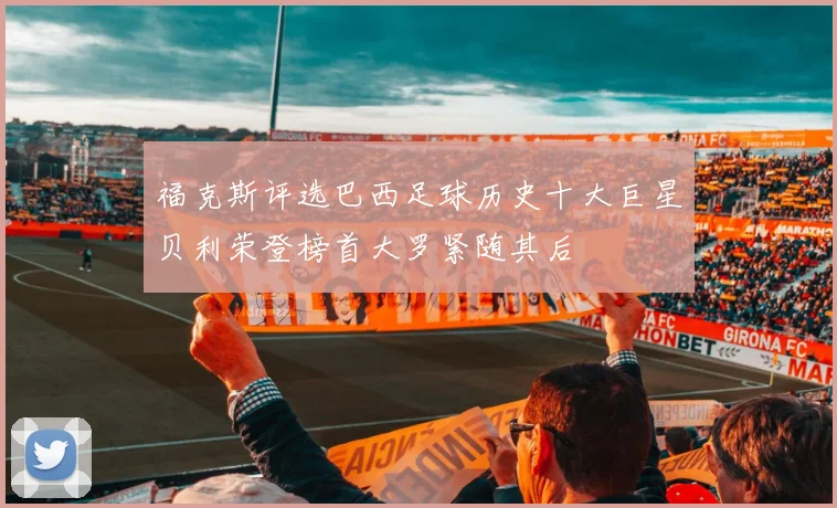 福克斯评选巴西足球历史十大巨星贝利荣登榜首大罗紧随其后