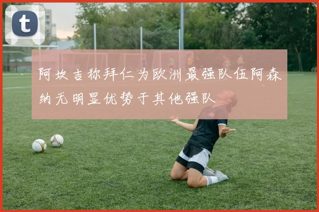 阿坎吉称拜仁为欧洲最强队伍阿森纳无明显优势于其他强队