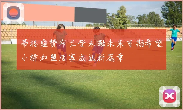 蒂格盛赞布兰登米勒未来可期希望小桥加盟活塞成就新篇章