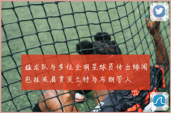猛龙队与多位全明星球员传出绯闻包括浓眉贾莫兰特与布朗等人