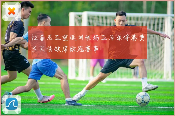 拉菲尼亚重返训练场亚马尔停赛费兰因伤缺席欧冠赛事