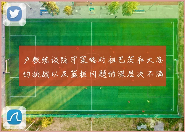 卢教练谈防守策略对祖巴茨和大洛的挑战以及篮板问题的深层次不满