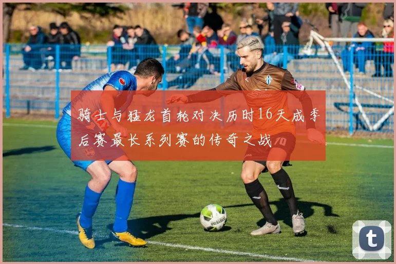 骑士与猛龙首轮对决历时16天成季后赛最长系列赛的传奇之战