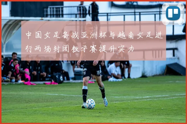 中国女足备战亚洲杯与越南女足进行两场封闭教学赛提升实力