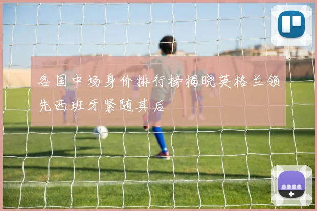 各国中场身价排行榜揭晓英格兰领先西班牙紧随其后