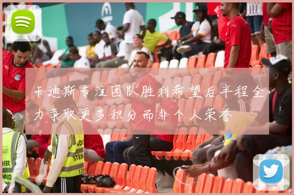 卡迪斯专注团队胜利希望后半程全力争取更多积分而非个人荣誉
