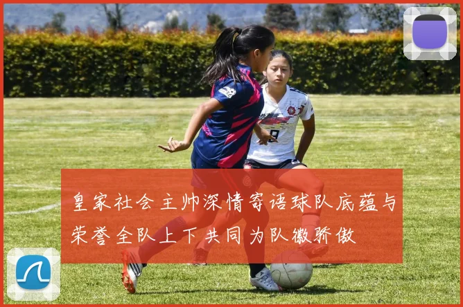皇家社会主帅深情寄语球队底蕴与荣誉全队上下共同为队徽骄傲